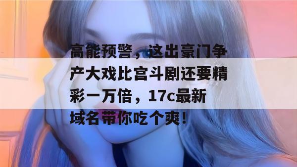 高能预警,这出豪门争产大戏比宫斗剧还要精彩一万倍,17c最新域名带你吃个爽!