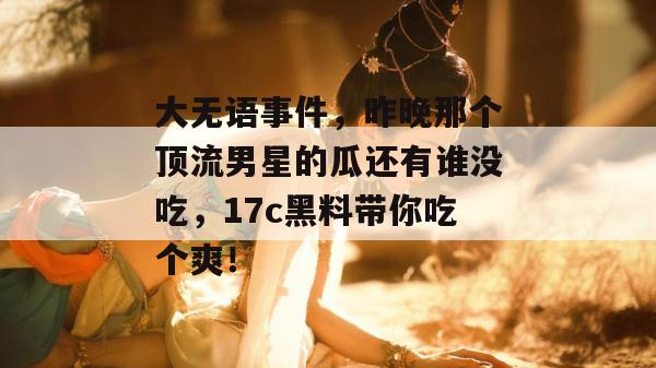大无语事件，昨晚那个顶流男星的瓜还有谁没吃，17c黑料带你吃个爽！