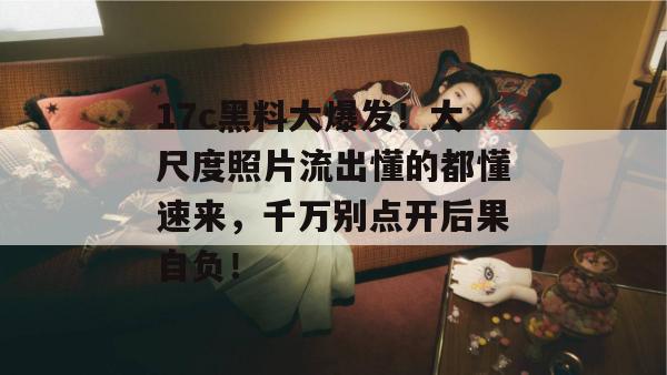 17c黑料大爆发!大尺度照片流出懂的都懂速来,千万别点开后果自负!