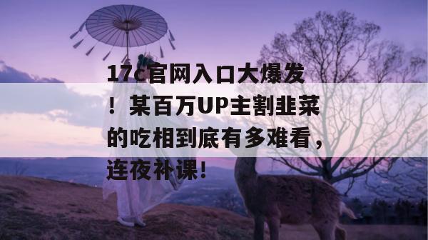 17c官网入口大爆发！某百万UP主割韭菜的吃相到底有多难看，连夜补课！
