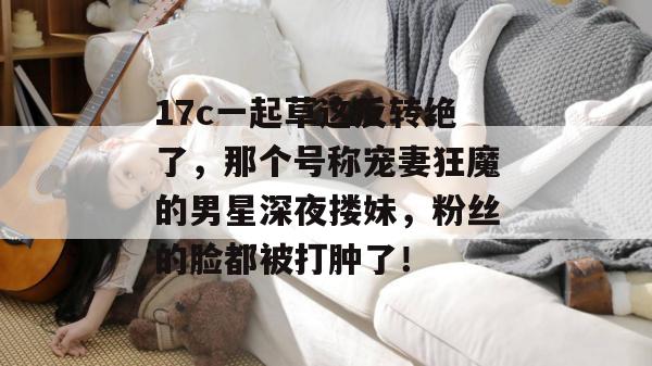 17c一起草这反转绝了，那个号称宠妻狂魔的男星深夜搂妹，粉丝的脸都被打肿了！