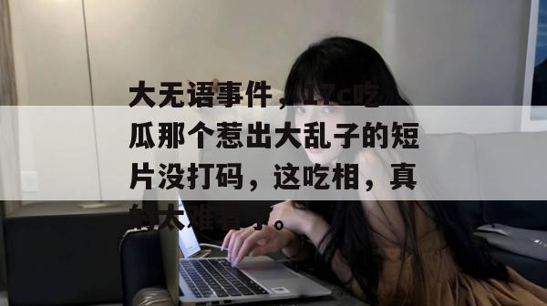 大无语事件，17c吃瓜那个惹出大乱子的短片没打码，这吃相，真的太难看了。