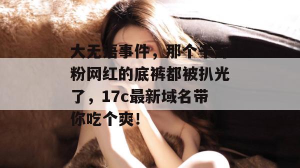 大无语事件，那个千万粉网红的底裤都被扒光了，17c最新域名带你吃个爽！