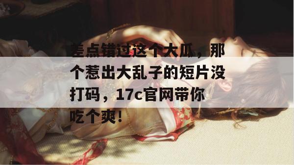 差点错过这个大瓜,那个惹出大乱子的短片没打码,17c官网带你吃个爽!