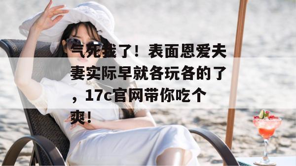 气死我了!表面恩爱夫妻实际早就各玩各的了,17c官网带你吃个爽!