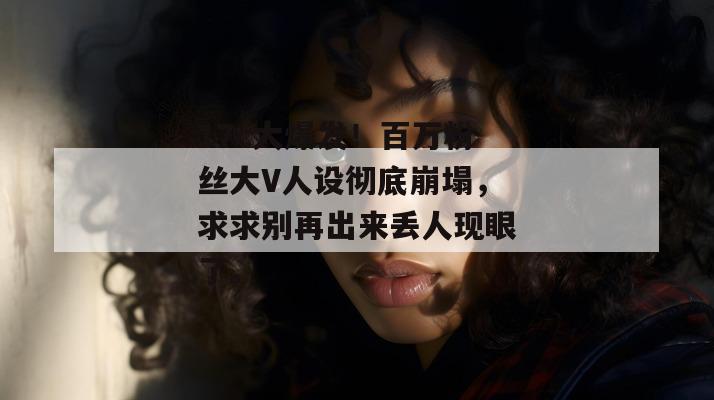 17c大爆发！百万粉丝大V人设彻底崩塌，求求别再出来丢人现眼了。
