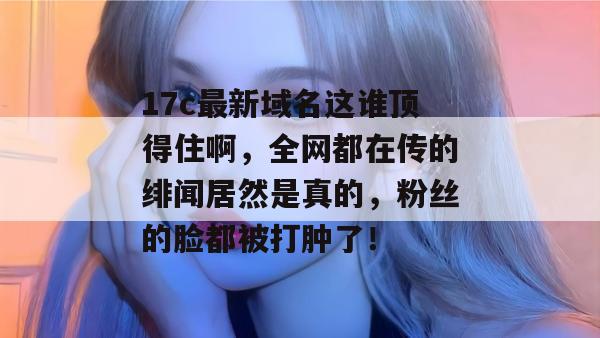 17c最新域名这谁顶得住啊，全网都在传的绯闻居然是真的，粉丝的脸都被打肿了！