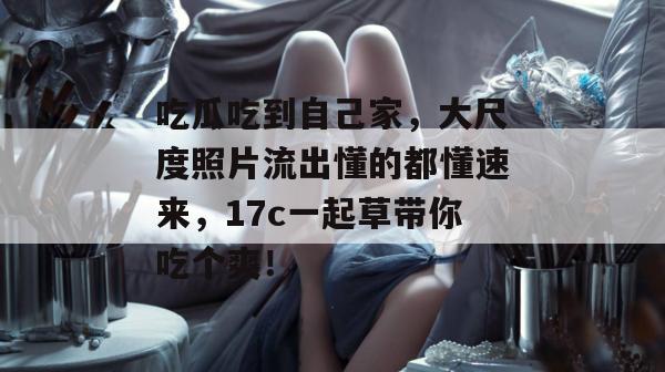 吃瓜吃到自己家,大尺度照片流出懂的都懂速来,17c一起草带你吃个爽!