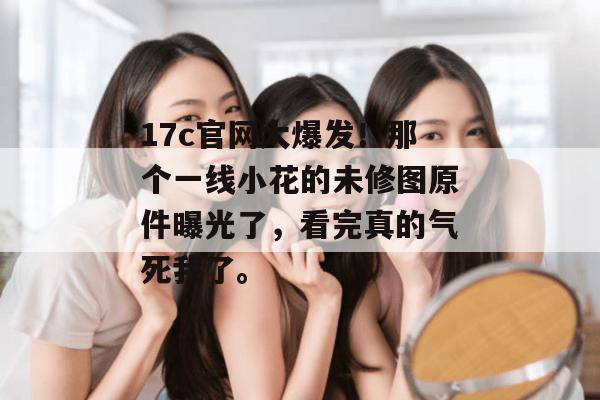 17c官网大爆发！那个一线小花的未修图原件曝光了，看完真的气死我了。
