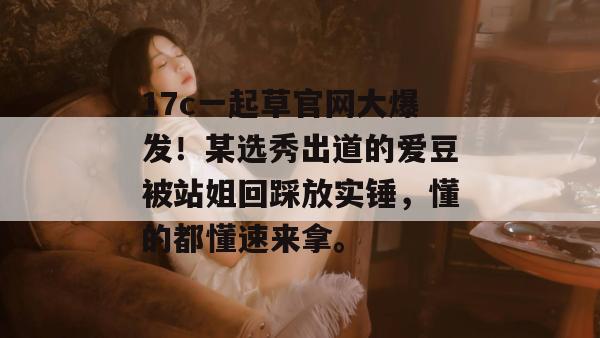 17c一起草官网大爆发！某选秀出道的爱豆被站姐回踩放实锤，懂的都懂速来拿。