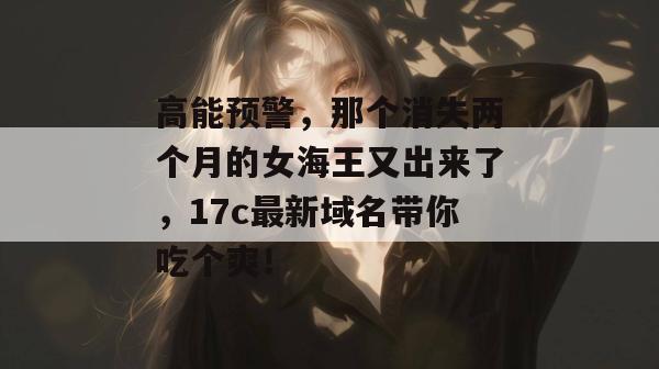 高能预警,那个消失两个月的女海王又出来了,17c最新域名带你吃个爽!
