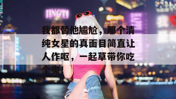 我都替他尴尬，那个清纯女星的真面目简直让人作呕，一起草带你吃个爽！