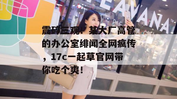 震碎三观!某大厂高管的办公室绯闻全网疯传,17c一起草官网带你吃个爽!