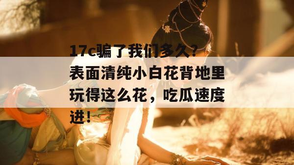 17c骗了我们多久？表面清纯小白花背地里玩得这么花，吃瓜速度进！