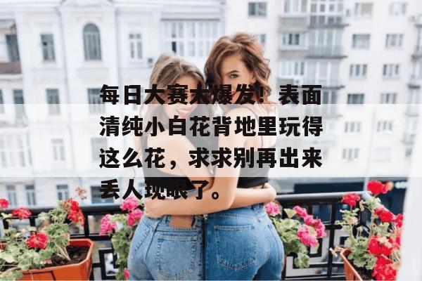 每日大赛大爆发!表面清纯小白花背地里玩得这么花,求求别再出来丢人现眼了。