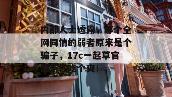 内部人士透露，那个全网同情的弱者原来是个骗子，17c一起草官网带你吃个爽！