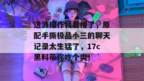 这波操作我看懵了，原配手撕极品小三的聊天记录太生猛了，17c黑料带你吃个爽！