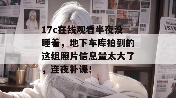 17c在线观看半夜没睡着，地下车库拍到的这组照片信息量太大了，连夜补课！