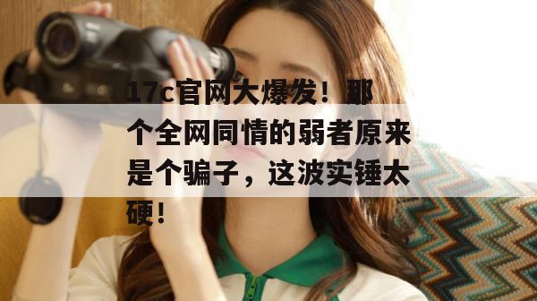 17c官网大爆发！那个全网同情的弱者原来是个骗子，这波实锤太硬！