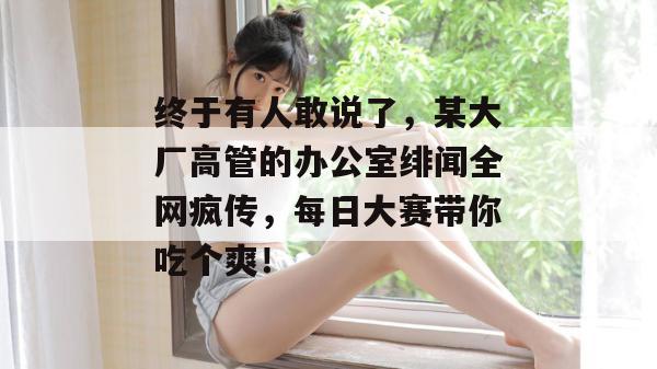 终于有人敢说了，某大厂高管的办公室绯闻全网疯传，每日大赛带你吃个爽！
