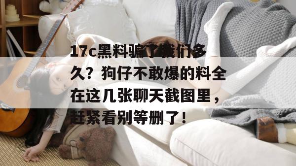 17c黑料骗了我们多久？狗仔不敢爆的料全在这几张聊天截图里，赶紧看别等删了！