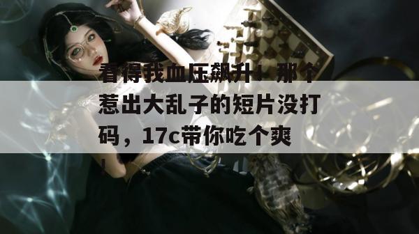 看得我血压飙升！那个惹出大乱子的短片没打码，17c带你吃个爽！