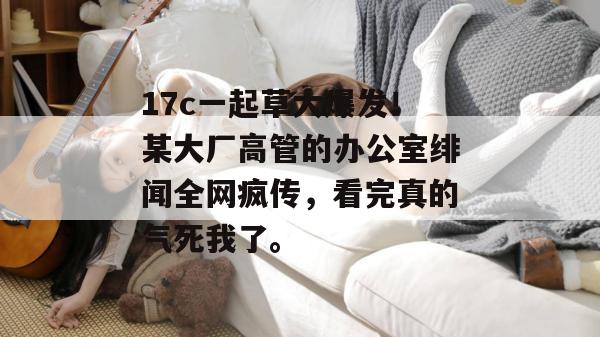 17c一起草大爆发!某大厂高管的办公室绯闻全网疯传,看完真的气死我了。