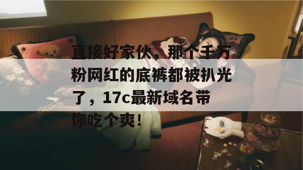 直接好家伙,那个千万粉网红的底裤都被扒光了,17c最新域名带你吃个爽!