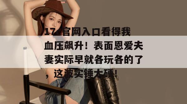 17c官网入口看得我血压飙升！表面恩爱夫妻实际早就各玩各的了，这波实锤太硬！