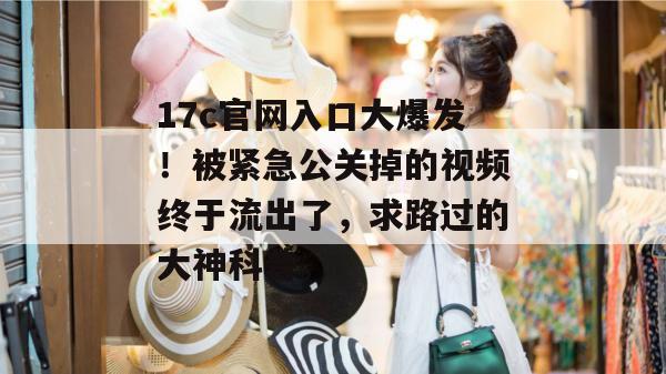 17c官网入口大爆发!被紧急公关掉的视频终于流出了,求路过的大神科普。