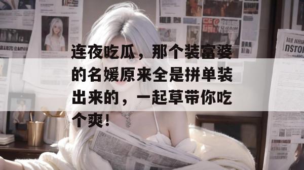 连夜吃瓜,那个装富婆的名媛原来全是拼单装出来的,一起草带你吃个爽!