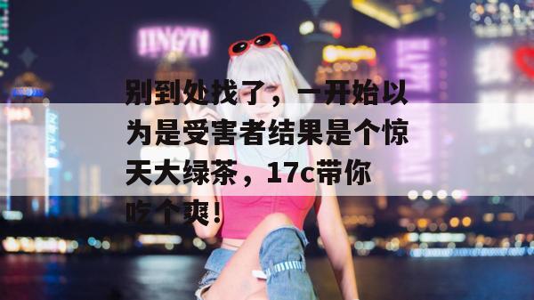 别到处找了，一开始以为是受害者结果是个惊天大绿茶，17c带你吃个爽！