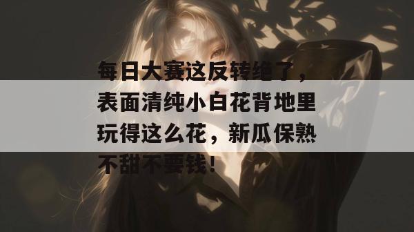 每日大赛这反转绝了，表面清纯小白花背地里玩得这么花，新瓜保熟不甜不要钱！