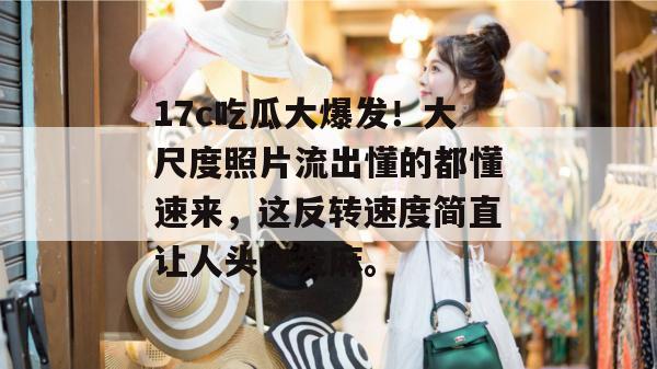 17c吃瓜大爆发！大尺度照片流出懂的都懂速来，这反转速度简直让人头皮发麻。