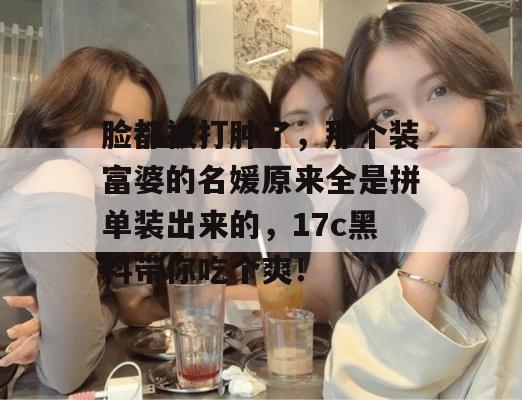 脸都被打肿了，那个装富婆的名媛原来全是拼单装出来的，17c黑料带你吃个爽！