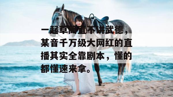 一起草简直不讲武德，某音千万级大网红的直播其实全靠剧本，懂的都懂速来拿。