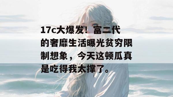 17c大爆发！富二代的奢靡生活曝光贫穷限制想象，今天这顿瓜真是吃得我太撑了。