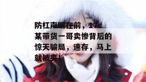 防杠声明在前，17c某带货一哥卖惨背后的惊天骗局，速存，马上就被夹！