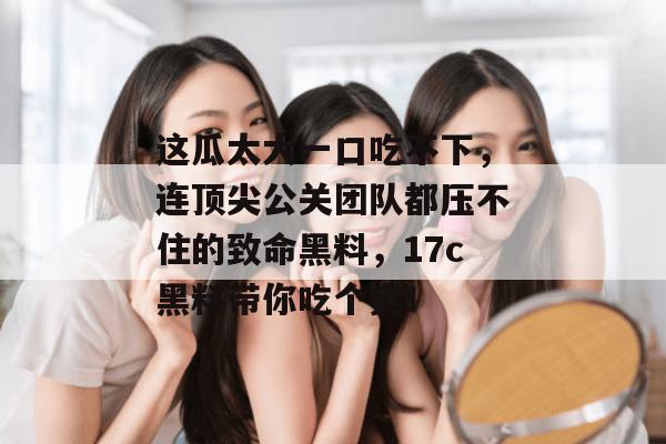 这瓜太大一口吃不下，连顶尖公关团队都压不住的致命黑料，17c黑料带你吃个爽！