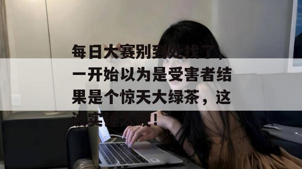 每日大赛别到处找了，一开始以为是受害者结果是个惊天大绿茶，这波实锤太硬！