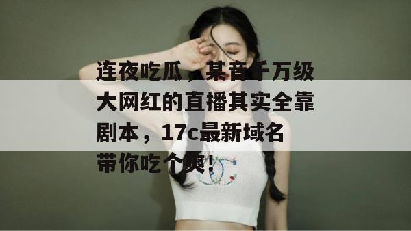 连夜吃瓜，某音千万级大网红的直播其实全靠剧本，17c最新域名带你吃个爽！