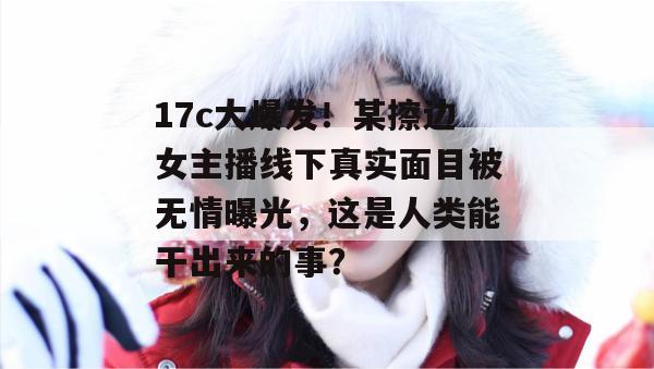 17c大爆发！某擦边女主播线下真实面目被无情曝光，这是人类能干出来的事？