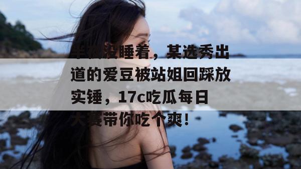 半夜没睡着,某选秀出道的爱豆被站姐回踩放实锤,17c吃瓜每日大赛带你吃个爽!