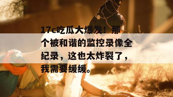17c吃瓜大爆发！那个被和谐的监控录像全纪录，这也太炸裂了，我需要缓缓。