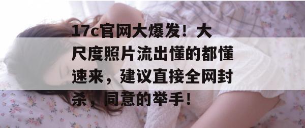 17c官网大爆发！大尺度照片流出懂的都懂速来，建议直接全网封杀，同意的举手！
