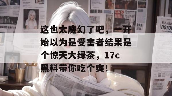 这也太魔幻了吧，一开始以为是受害者结果是个惊天大绿茶，17c黑料带你吃个爽！