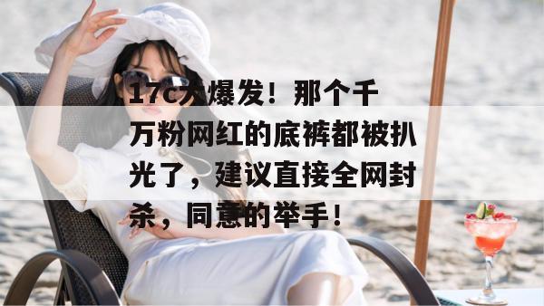 17c大爆发！那个千万粉网红的底裤都被扒光了，建议直接全网封杀，同意的举手！